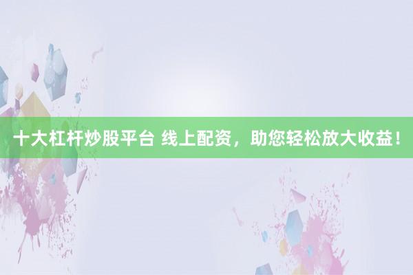 十大杠杆炒股平台 线上配资，助您轻松放大收益！