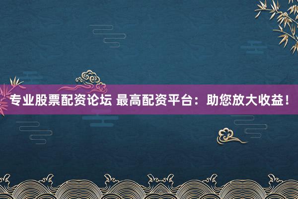 专业股票配资论坛 最高配资平台:助您放大收益!