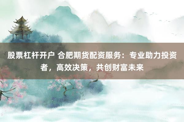 股票杠杆开户 合肥期货配资服务:专业助力投资者,高效决策,共创财富未来