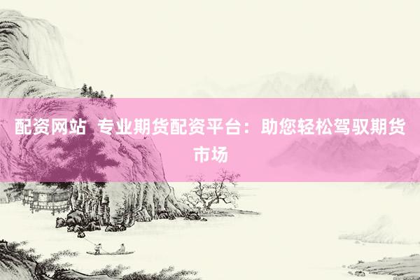 配资网站  专业期货配资平台：助您轻松驾驭期货市场