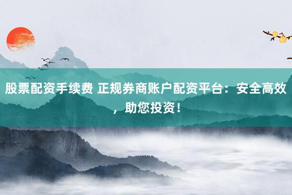 股票配资手续费 正规券商账户配资平台：安全高效，助您投资！