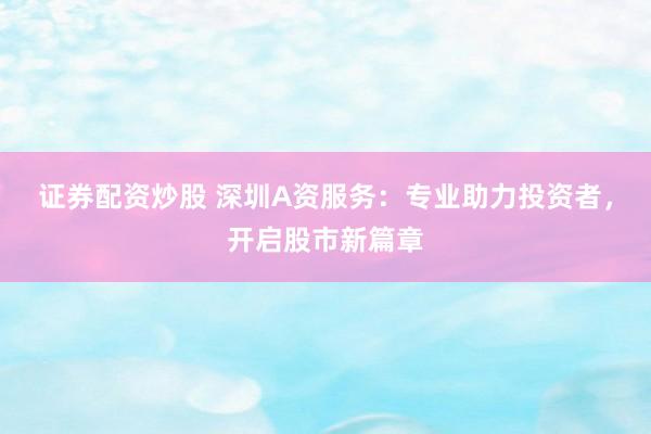 证券配资炒股 深圳A资服务：专业助力投资者，开启股市新篇章