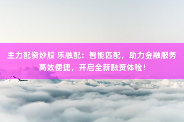 主力配资炒股 乐融配：智能匹配，助力金融服务高效便捷，开启全新融资体验！
