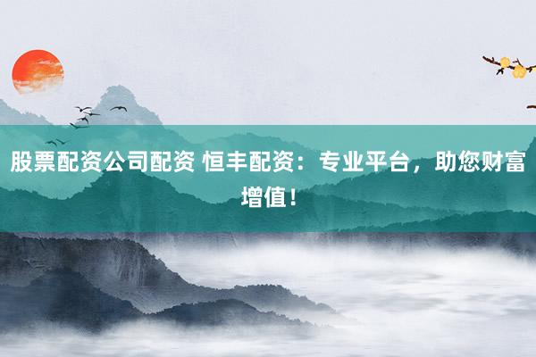 股票配资公司配资 恒丰配资：专业平台，助您财富增值！
