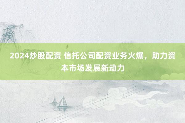 2024炒股配资 信托公司配资业务火爆，助力资本市场发展新动力