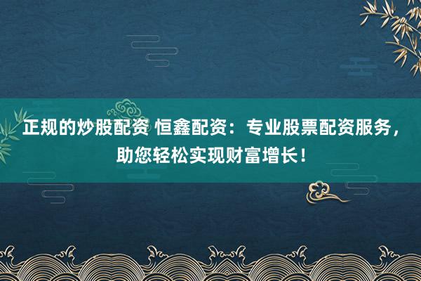 正规的炒股配资 恒鑫配资：专业股票配资服务，助您轻松实现财富增长！