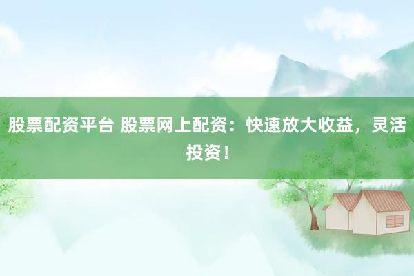 股票配资平台 股票网上配资：快速放大收益，灵活投资！