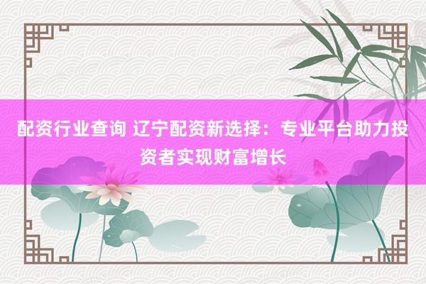 配资行业查询 辽宁配资新选择：专业平台助力投资者实现财富增长