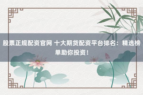股票正规配资官网 十大期货配资平台排名：精选榜单助你投资！