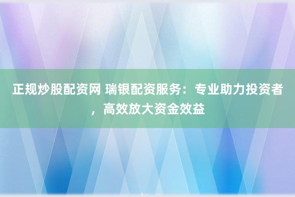 正规炒股配资网 瑞银配资服务：专业助力投资者，高效放大资金效益