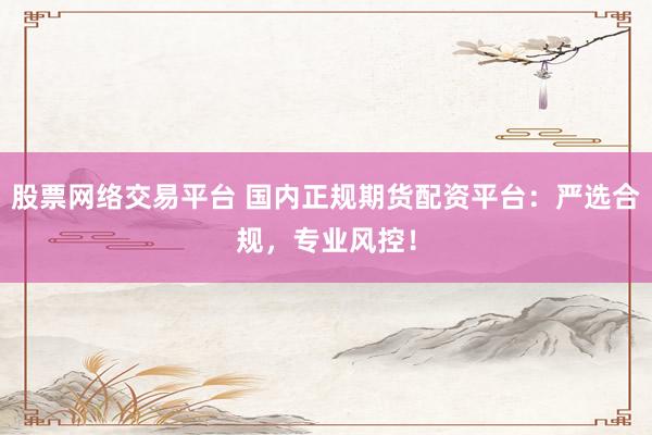 股票网络交易平台 国内正规期货配资平台：严选合规，专业风控！