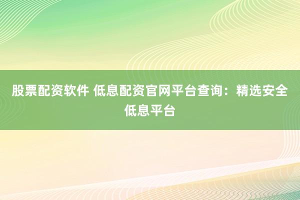 股票配资软件 低息配资官网平台查询：精选安全低息平台