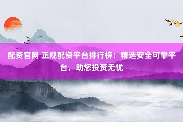 配资官网 正规配资平台排行榜：精选安全可靠平台，助您投资无忧