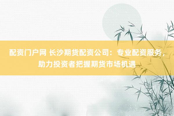 配资门户网 长沙期货配资公司：专业配资服务，助力投资者把握期货市场机遇
