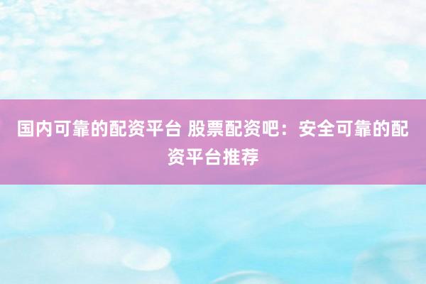 国内可靠的配资平台 股票配资吧：安全可靠的配资平台推荐