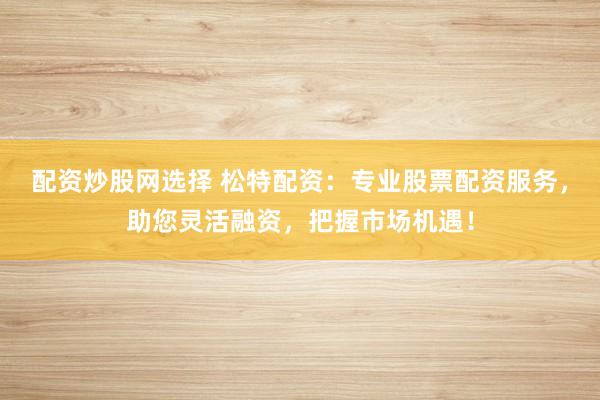 配资炒股网选择 松特配资：专业股票配资服务，助您灵活融资，把握市场机遇！