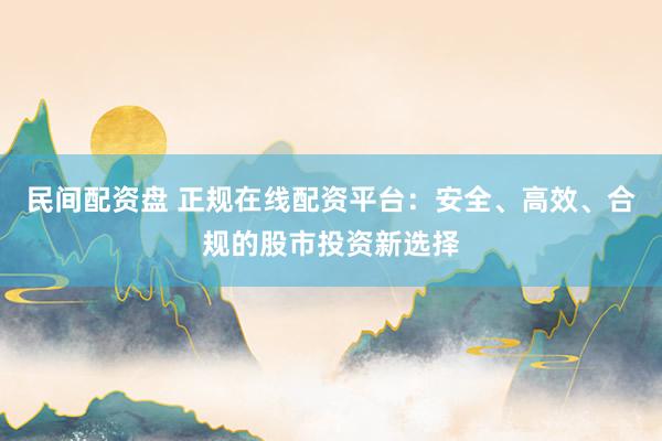 民间配资盘 正规在线配资平台：安全、高效、合规的股市投资新选择