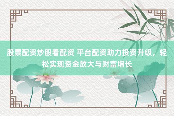 股票配资炒股看配资 平台配资助力投资升级，轻松实现资金放大与财富增长