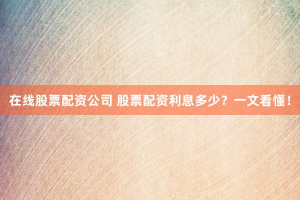 在线股票配资公司 股票配资利息多少？一文看懂！