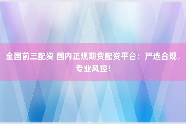全国前三配资 国内正规期货配资平台：严选合规，专业风控！