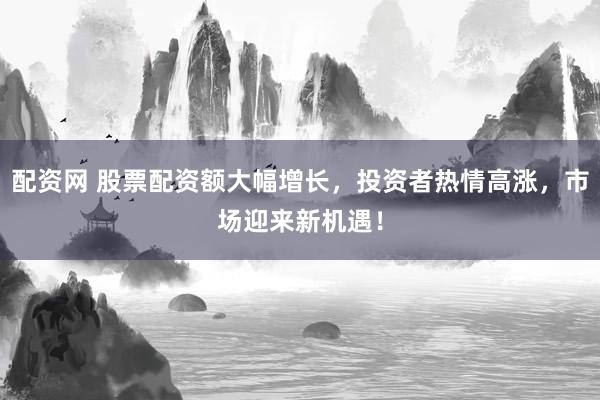 配资网 股票配资额大幅增长，投资者热情高涨，市场迎来新机遇！