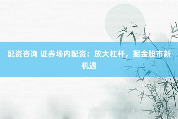 配资咨询 证券场内配资：放大杠杆，掘金股市新机遇