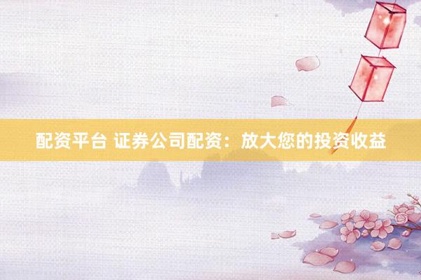 配资平台 证券公司配资：放大您的投资收益