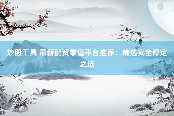 炒股工具 最新配资靠谱平台推荐：精选安全稳定之选