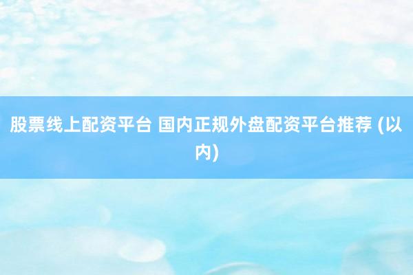 股票线上配资平台 国内正规外盘配资平台推荐 (以内)