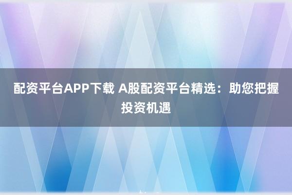 配资平台APP下载 A股配资平台精选：助您把握投资机遇