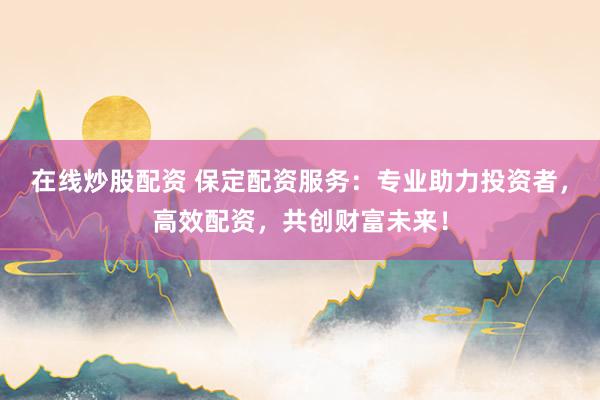 在线炒股配资 保定配资服务：专业助力投资者，高效配资，共创财富未来！