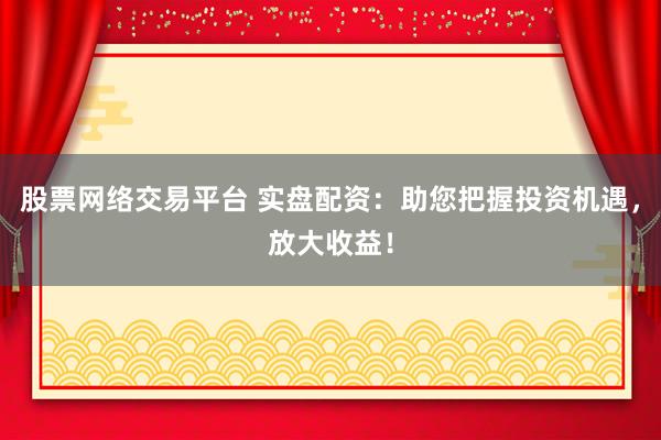 股票网络交易平台 实盘配资：助您把握投资机遇，放大收益！