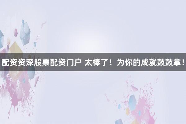 配资资深股票配资门户 太棒了！为你的成就鼓鼓掌！