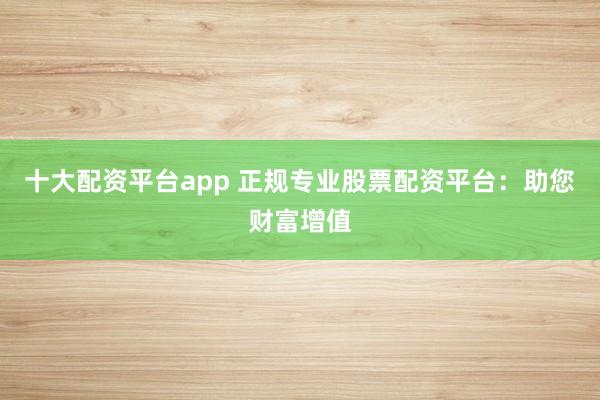 十大配资平台app 正规专业股票配资平台：助您财富增值