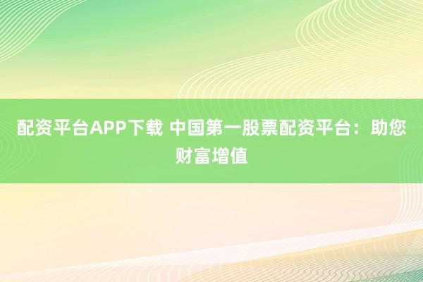 配资平台APP下载 中国第一股票配资平台：助您财富增值