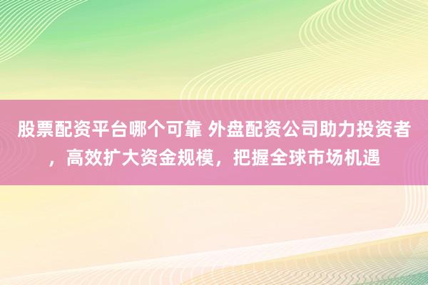 股票配资平台哪个可靠 外盘配资公司助力投资者，高效扩大资金规模，把握全球市场机遇