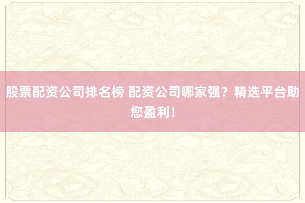 股票配资公司排名榜 配资公司哪家强？精选平台助您盈利！