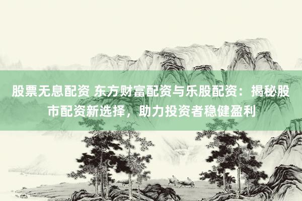 股票无息配资 东方财富配资与乐股配资：揭秘股市配资新选择，助力投资者稳健盈利
