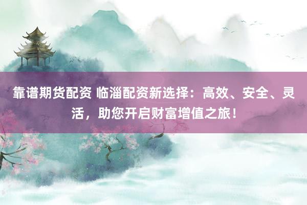 靠谱期货配资 临淄配资新选择：高效、安全、灵活，助您开启财富增值之旅！