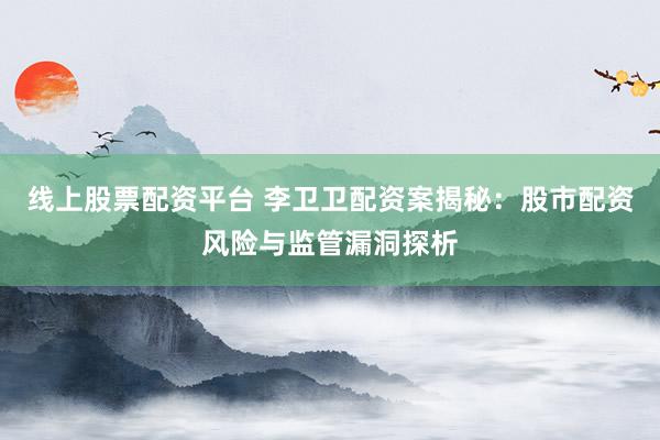 线上股票配资平台 李卫卫配资案揭秘：股市配资风险与监管漏洞探析