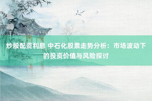 炒股配资利息 中石化股票走势分析：市场波动下的投资价值与风险探讨