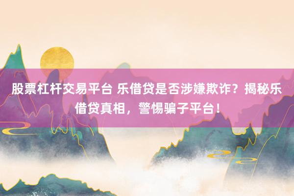 股票杠杆交易平台 乐借贷是否涉嫌欺诈？揭秘乐借贷真相，警惕骗子平台！
