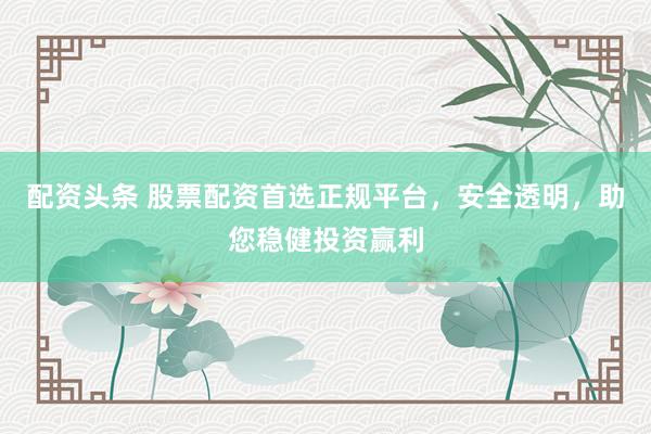 配资头条 股票配资首选正规平台，安全透明，助您稳健投资赢利