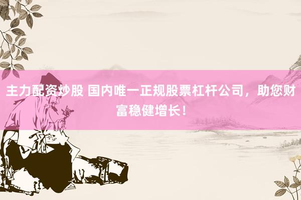 主力配资炒股 国内唯一正规股票杠杆公司，助您财富稳健增长！