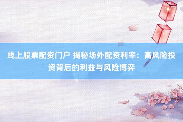 线上股票配资门户 揭秘场外配资利率:高风险投资背后的利益与风险博弈