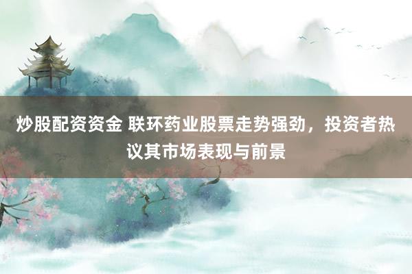 炒股配资资金 联环药业股票走势强劲，投资者热议其市场表现与前景
