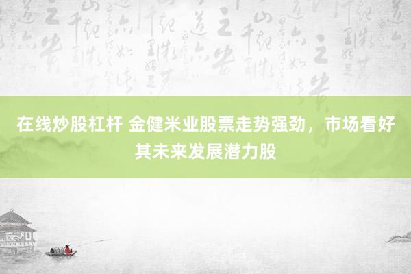 在线炒股杠杆 金健米业股票走势强劲，市场看好其未来发展潜力股