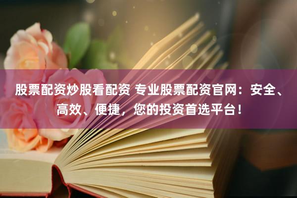 股票配资炒股看配资 专业股票配资官网：安全、高效、便捷，您的投资首选平台！